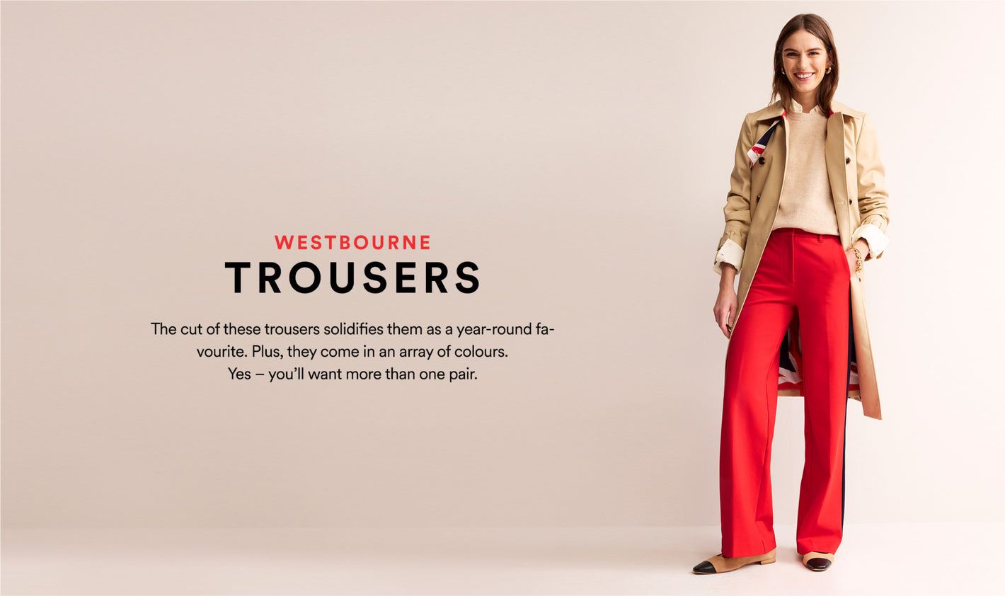 Westbourne Trousers: The cut of these trousers solidifies them as a year-round favourite. Plus, they come in an array of colours. Yes - you'll want more than one pair.